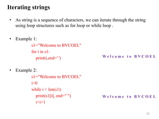 Iterating strings
• As string is a sequence of characters, we can iterate through the string
using loop structures such as for loop or while loop .
• Example 1:
s1="Welcome to BVCOEL"
for i in s1:
print(i,end=' ')
• Example 2:
s1="Welcome to BVCOEL"
i=0
while i < len(s1):
print(s1[i], end=" ")
i=i+1
23
W e l c o m e t o B V C O E L
W e l c o m e t o B V C O E L
 