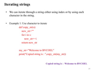 Iterating strings
• We can iterate through a string either using index or by using each
character in the string.
• Example 1: Use character to iterate
def copy_str(s):
new_str=""
for i in s:
new_str+=i
return new_str
my_str="Welcome to BVCOEL"
print("Copied string is : ",copy_str(my_str))
24
Copied string is : Welcome to BVCOEL
 