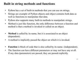 Built in string methods and functions
• Python has a set of built-in methods that you can use on strings.
• Strings are example of Python objects and object contains both data as
well as functions to manipulate that data.
• Python also supports many built-in methods to manipulate strings.
• Method is just like function, the only difference between a function and
method is that a method is invoked or called on an object.
• Method is called by its name, but it is associated to an object
(dependent) .
• A method is implicitly passed the object on which it is invoked.
• Function is block of code that is also called by its name. (independent).
• The function can have different parameters or may not have any at all.
If any data (parameters) are passed, they are passed explicitly.
26
 