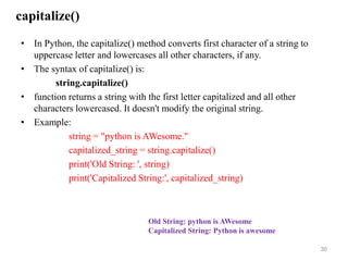 capitalize()
• In Python, the capitalize() method converts first character of a string to
uppercase letter and lowercases all other characters, if any.
• The syntax of capitalize() is:
string.capitalize()
• function returns a string with the first letter capitalized and all other
characters lowercased. It doesn't modify the original string.
• Example:
string = "python is AWesome."
capitalized_string = string.capitalize()
print('Old String: ', string)
print('Capitalized String:', capitalized_string)
30
Old String: python is AWesome
Capitalized String: Python is awesome
 