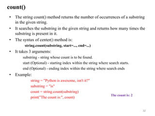 count()
• The string count() method returns the number of occurrences of a substring
in the given string.
• It searches the substring in the given string and returns how many times the
substring is present in it.
• The syntax of center() method is:
string.count(substring, start=..., end=...)
• It takes 3 arguments:
substring - string whose count is to be found.
start (Optional) - starting index within the string where search starts.
end (Optional) - ending index within the string where search ends
• Example:
string = "Python is awesome, isn't it?"
substring = "is"
count = string.count(substring)
print("The count is:", count)
32
The count is: 2
 
