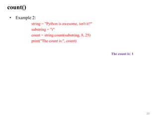 count()
• Example 2:
string = "Python is awesome, isn't it?"
substring = "i"
count = string.count(substring, 8, 25)
print("The count is:", count)
33
The count is: 1
 