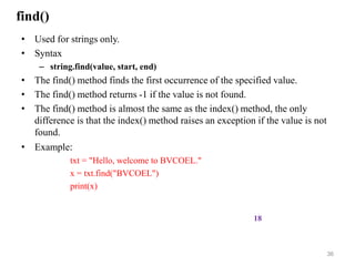 find()
• Used for strings only.
• Syntax
– string.find(value, start, end)
• The find() method finds the first occurrence of the specified value.
• The find() method returns -1 if the value is not found.
• The find() method is almost the same as the index() method, the only
difference is that the index() method raises an exception if the value is not
found.
• Example:
txt = "Hello, welcome to BVCOEL."
x = txt.find("BVCOEL")
print(x)
36
18
 
