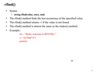 rfind()
• Syntax
– string.rfind(value, start, end)
• The rfind() method finds the last occurrence of the specified value.
• The rfind() method returns -1 if the value is not found.
• The rfind() method is almost the same as the rindex() method..
• Example:
txt = "Hello, welcome to BVCOEL."
x = txt.find(“o")
print(x)
37
16
 