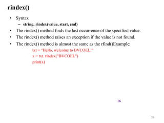 rindex()
• Syntax
– string. rindex(value, start, end)
• The rindex() method finds the last occurrence of the specified value.
• The rindex() method raises an exception if the value is not found.
• The rindex() method is almost the same as the rfind()Example:
txt = "Hello, welcome to BVCOEL."
x = txt. rindex("BVCOEL")
print(x)
39
16
 