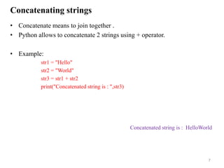 Concatenating strings
• Concatenate means to join together .
• Python allows to concatenate 2 strings using + operator.
• Example:
str1 = "Hello"
str2 = "World"
str3 = str1 + str2
print("Concatenated string is : ",str3)
7
Concatenated string is : HelloWorld
 