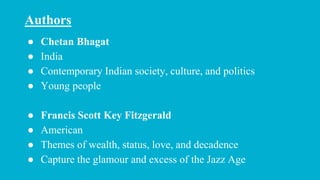 ● Chetan Bhagat
● India
● Contemporary Indian society, culture, and politics
● Young people
● Francis Scott Key Fitzgerald
● American
● Themes of wealth, status, love, and decadence
● Capture the glamour and excess of the Jazz Age
Authors
 