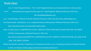 Work Cited :
(n.d.). F. Scott Fitzgerald Society – The F. Scott Fitzgerald Society is an international forum for the promotion,
understanding and enjoyment of the works of F. Scott Fitzgerald. Retrieved February 8, 2023, from
http://fscottfitzgeraldsociety.org/
(n.d.). Chetan Bhagat : Welcome to Stories. Retrieved February 8, 2023, from http://www.chetanbhagat.com/
John Keats Quotes - BrainyQuote. (n.d.). Inspirational Quotes at BrainyQuote. Retrieved February 8, 2023, from
https://www.brainyquote.com/authors/john-keats-quotes
Kobis, D. (2019, April). A COMPARATIVE STUDY: GENETIC STRUCTURALISM ON JANE EYRE AND THE GREAT
GATSBY. Academia.edu. Retrieved February 8, 2023, from
https://www.academia.edu/42828774/A_COMPARATIVE_STUDY_GENETIC_STRUCTURALISM_ON_JANE_EYRE
_AND_THE_GREAT_GATSBY
What is Comparative Literature | Department of Comparative Literature. (n.d.). Comparative Literature. Retrieved February
8, 2023, from https://complit.uoregon.edu/what-is-comparative-literature-2/
 