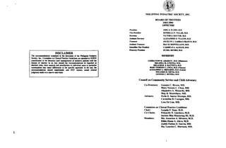 PHILIPPTNE Pf,DIATRIC S@IETY, INC.
BOARD OT TRUSTSES
200:!2004
OTTICEf,S
IA.tuWt
JOEL A ELISES. [1D,
ESTRILT, P 4LLA& III.D,
!.ICTOR 6, DolC.rO& ttl.D.
aLEX^NDEI (} TUAZON, i,t_D.
JOCELYN J. Y^ltEAO-ftlrNCO. t1D.
MAY E. MOI{TEIIANO, nl(D.
CARI,IEI.o A AIFTLE& M.D,
EE DEL MIJIID('. ITID-
DISCLAIMER
Tt tE@.&IbB @6ir.d in 6. doorr[l ol UE hilipiE Pdiltio
Sodar, h-, Co@iE o! Cri@l PtGt! Gui&liG e i r Ld to GUIDE
9rdtb!.n i. O. (hccir! (td 6Et d) of Fdirfic Flit vft lE
.!sl3lc o, idctsl. h m Ey rlDdd tt r..omD.DddioE D. rqrrdld s
S.ot l. tuLa ffi !,.rE . .rd Foru.tniB ir idivdEr qd d Fibir
coDrEt,iti.. my cdrjl dilT.rlE i! tE .9.{:r-r. ryFod r! llE .!4 tE
t@@t,EdiG rbdd ror"bo.n, rd NOL+IE, ..d diriol
judtE or E& or . 6o{o-.a. bci],
LIEEIAIION Lf ADAnICO, rnD (MH.D)
MlLlI{Ira ltl. aTtENz+ i/t-D.
iqLAGROA !l EAUIISIA. M.D.
rAlY t{oREEN C. Crtlr,t tn.D, m.rr)
ALE AI{ITIO A- illNAIDO, M.U (Iu.)
lt GARID e oRnz lt_D.
GEnrrSIS c. RIvERr, itD.
}tf,MBEruI
CouDril on CoEEuoity Scrvic. iod Child Adyo.acy
Co-Di't lorr: C.tr6is C, Riv.n, MD.
Mrr, No]! r C. Chur, MD-
Alcjrrdm A. M.rrrdo, MD.
Mry B. Monr.thno, MD.
Advi..r!: P.dr D. Srnto3 Orlmpo, MD.
Crrm.lirt B. Cuyug.n, MD.
Utro F/ Lin, MD.
ComEilr.. on Clinic.l Pnc,ticc cuiddin !
Chrir: r-.oril, P, Dros,Il-D.
Co-ChriE: F.lizrrdo N, crtchcco, il-D.
J.citrto Bh! Mrol.rnrS III, I(D.
M.ob..!: Mr- Asuncior A- Silv6(rr, M-D.
EiHr Dit.r t- lhvr, il,D.
Judili FraiEr L GrEir. MD-
M& lrudc' C. Mrnio.'' MD.
!
 