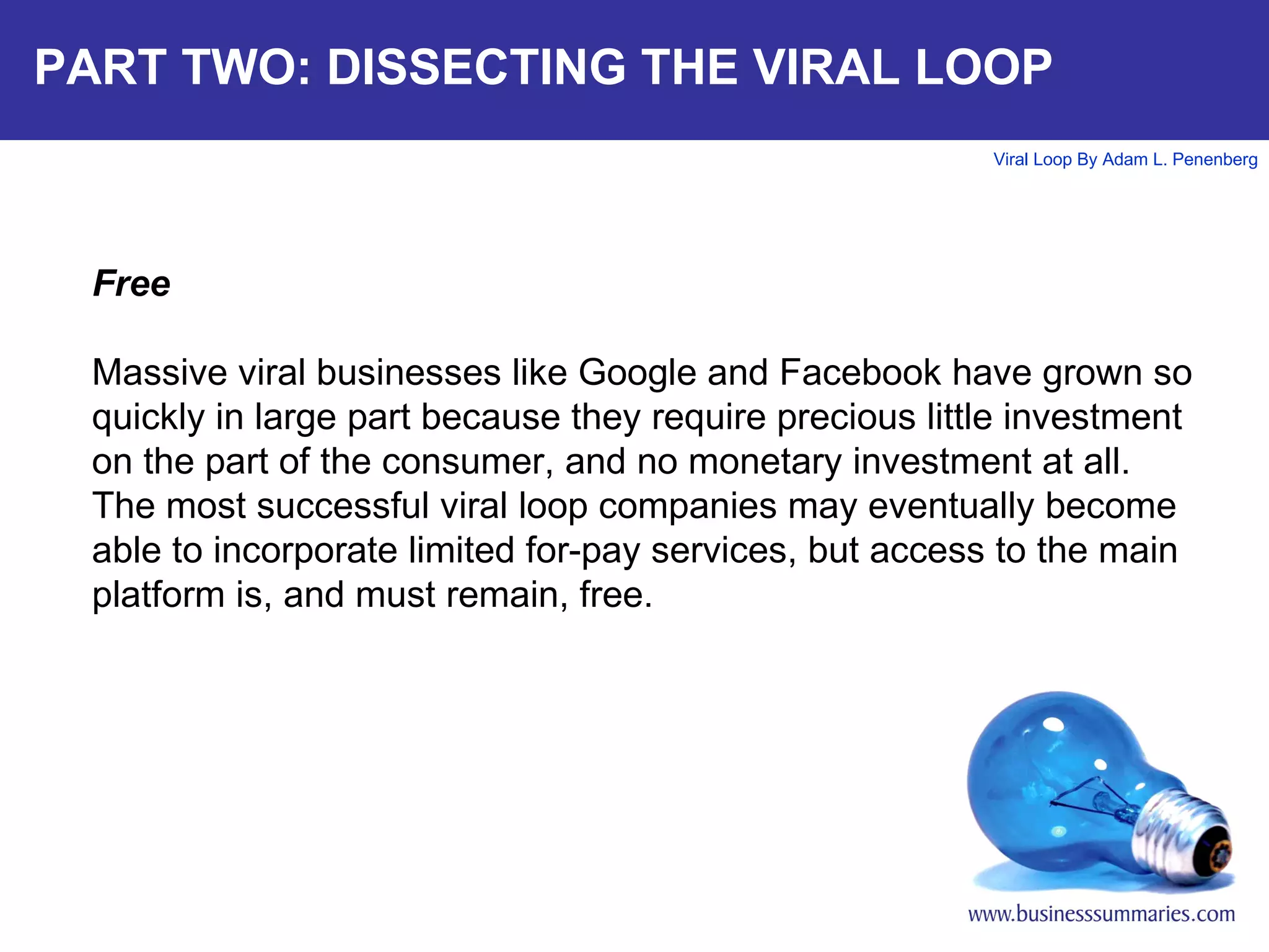 PART TWO: DISSECTING THE VIRAL LOOP Free Massive viral businesses like Google and Facebook have grown so quickly in large part because they require precious little investment on the part of the consumer, and no monetary investment at all. The most successful viral loop companies may eventually become able to incorporate limited for-pay services, but access to the main platform is, and must remain, free.  