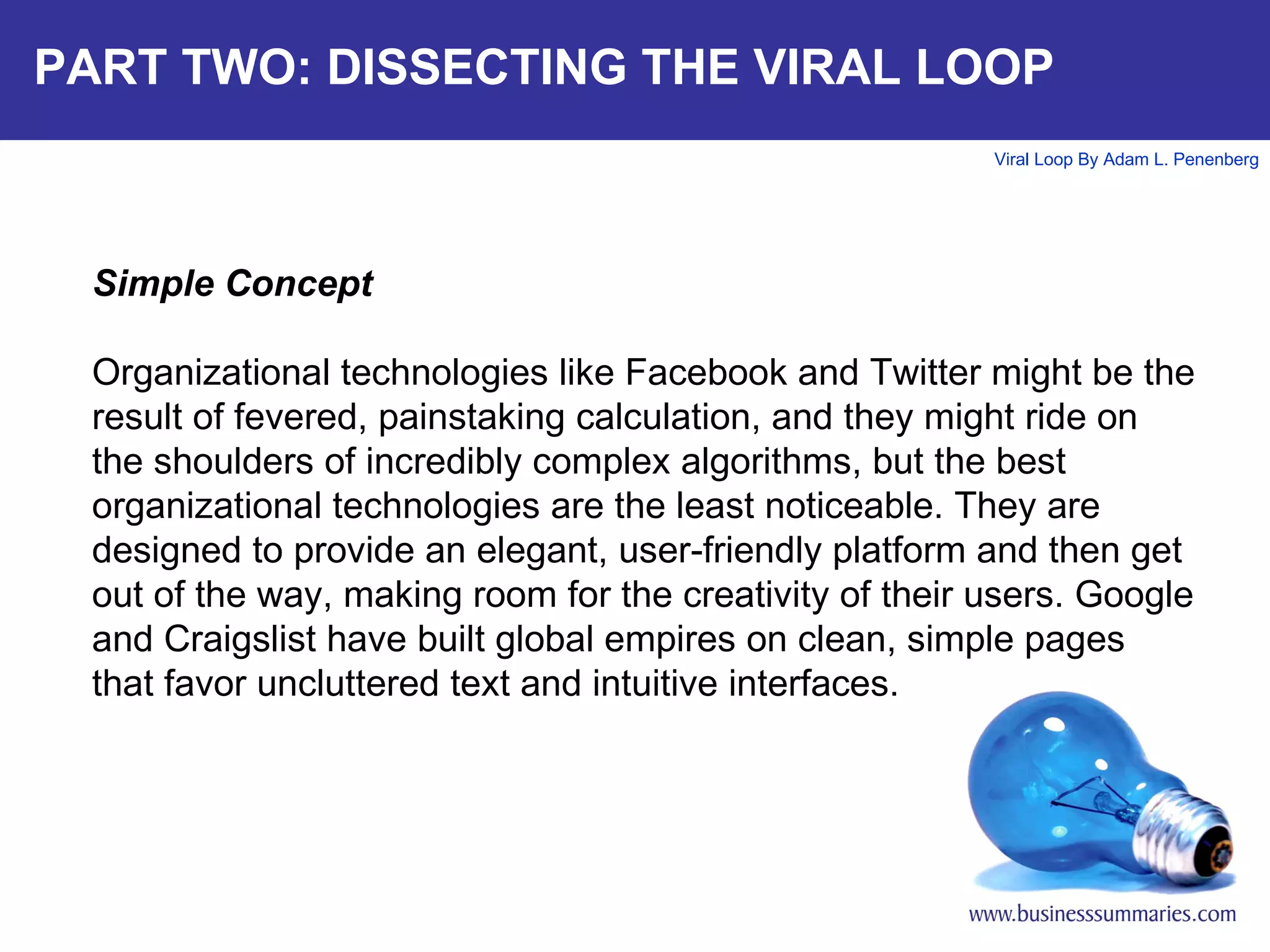 PART TWO: DISSECTING THE VIRAL LOOP Simple Concept Organizational technologies like Facebook and Twitter might be the result of fevered, painstaking calculation, and they might ride on the shoulders of incredibly complex algorithms, but the best organizational technologies are the least noticeable. They are designed to provide an elegant, user-friendly platform and then get out of the way, making room for the creativity of their users. Google and Craigslist have built global empires on clean, simple pages that favor uncluttered text and intuitive interfaces.  