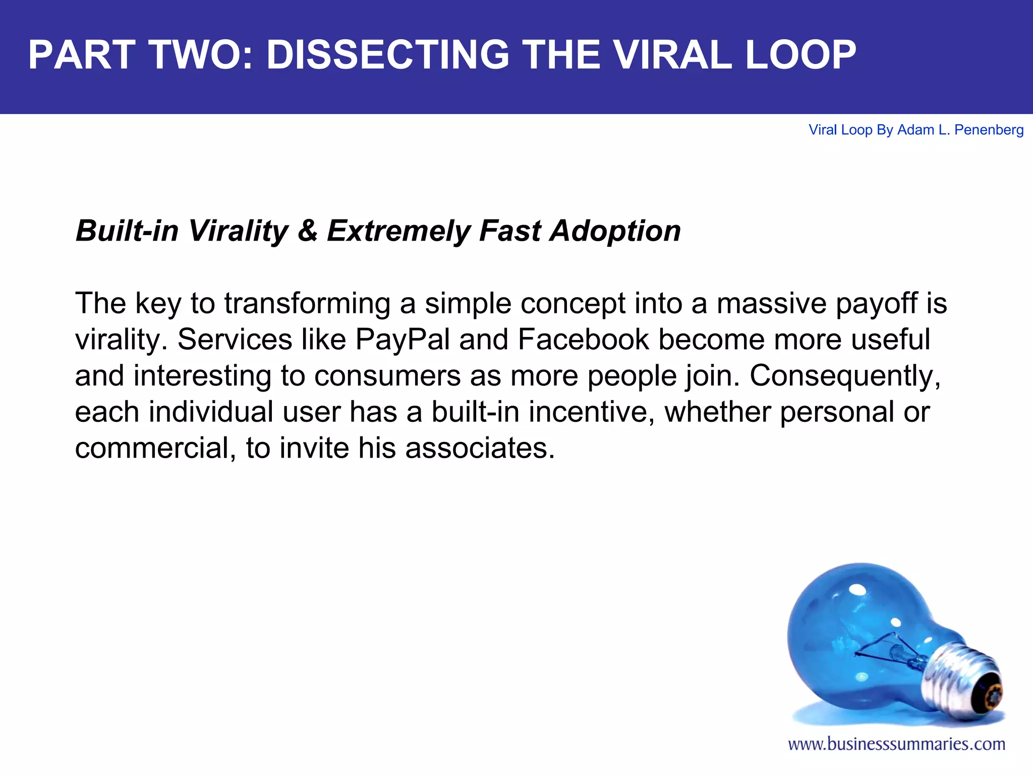 PART TWO: DISSECTING THE VIRAL LOOP Built-in Virality & Extremely Fast Adoption The key to transforming a simple concept into a massive payoff is virality. Services like PayPal and Facebook become more useful and interesting to consumers as more people join. Consequently, each individual user has a built-in incentive, whether personal or commercial, to invite his associates. 