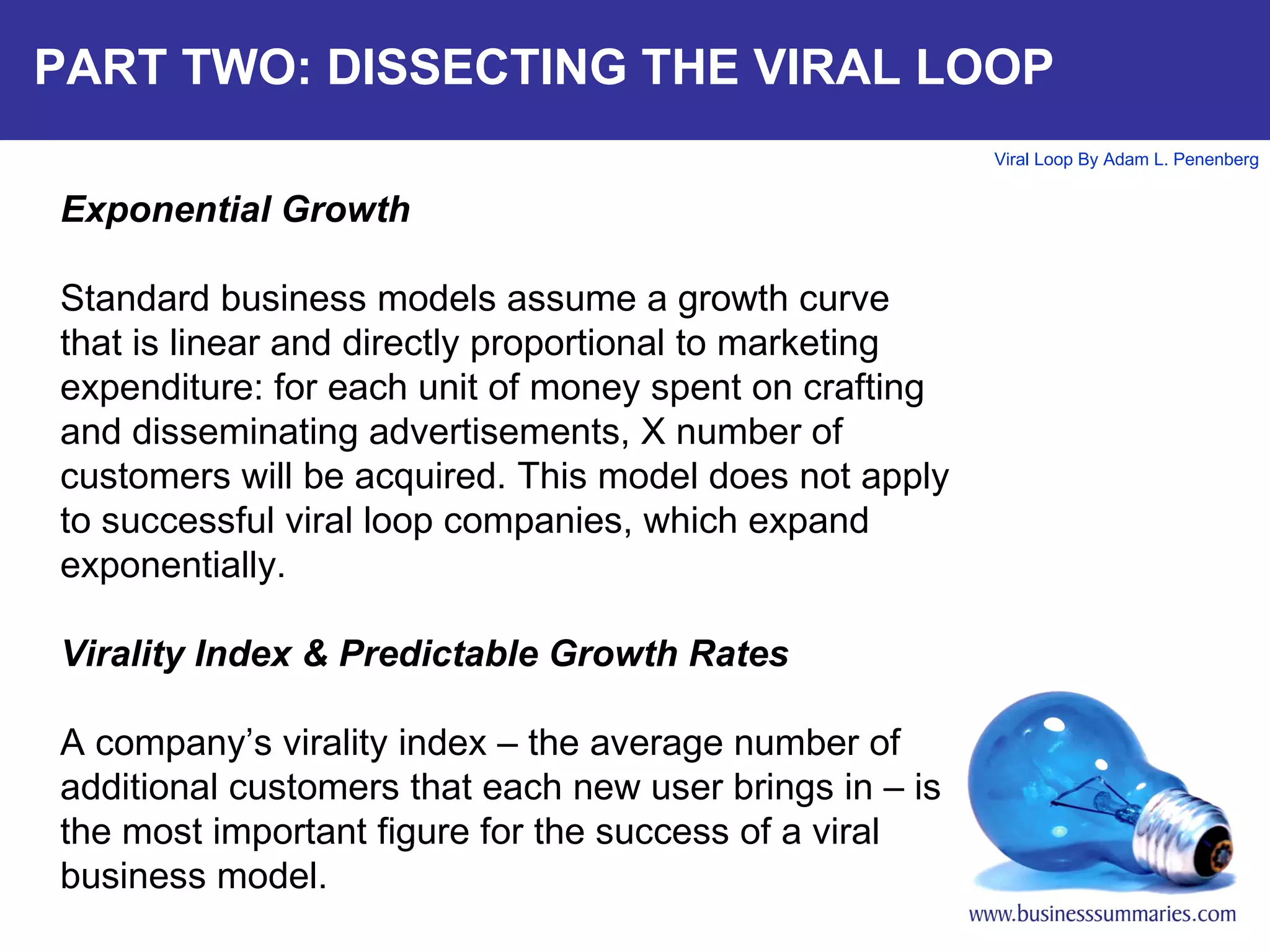 PART TWO: DISSECTING THE VIRAL LOOP Exponential Growth Standard business models assume a growth curve that is linear and directly proportional to marketing expenditure: for each unit of money spent on crafting and disseminating advertisements, X number of customers will be acquired. This model does not apply to successful viral loop companies, which expand exponentially.  Virality Index & Predictable Growth Rates A company’s virality index – the average number of additional customers that each new user brings in – is the most important figure for the success of a viral business model. 