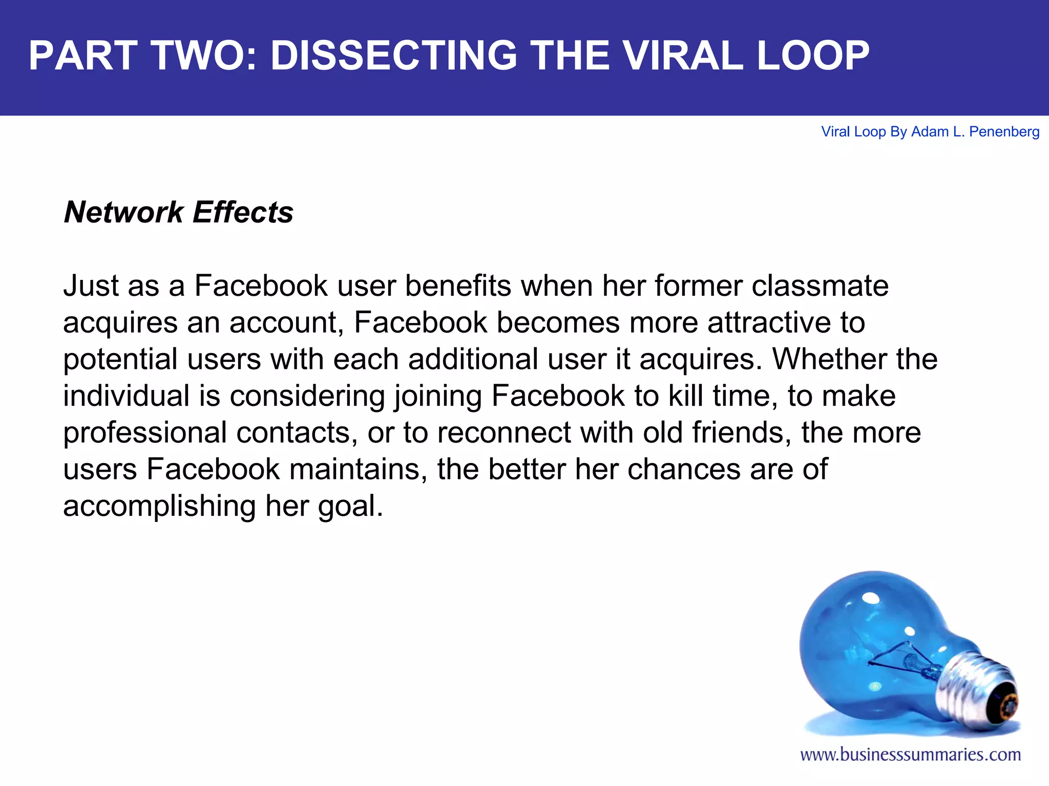 PART TWO: DISSECTING THE VIRAL LOOP Network Effects Just as a Facebook user benefits when her former classmate acquires an account, Facebook becomes more attractive to potential users with each additional user it acquires. Whether the individual is considering joining Facebook to kill time, to make professional contacts, or to reconnect with old friends, the more users Facebook maintains, the better her chances are of accomplishing her goal.  