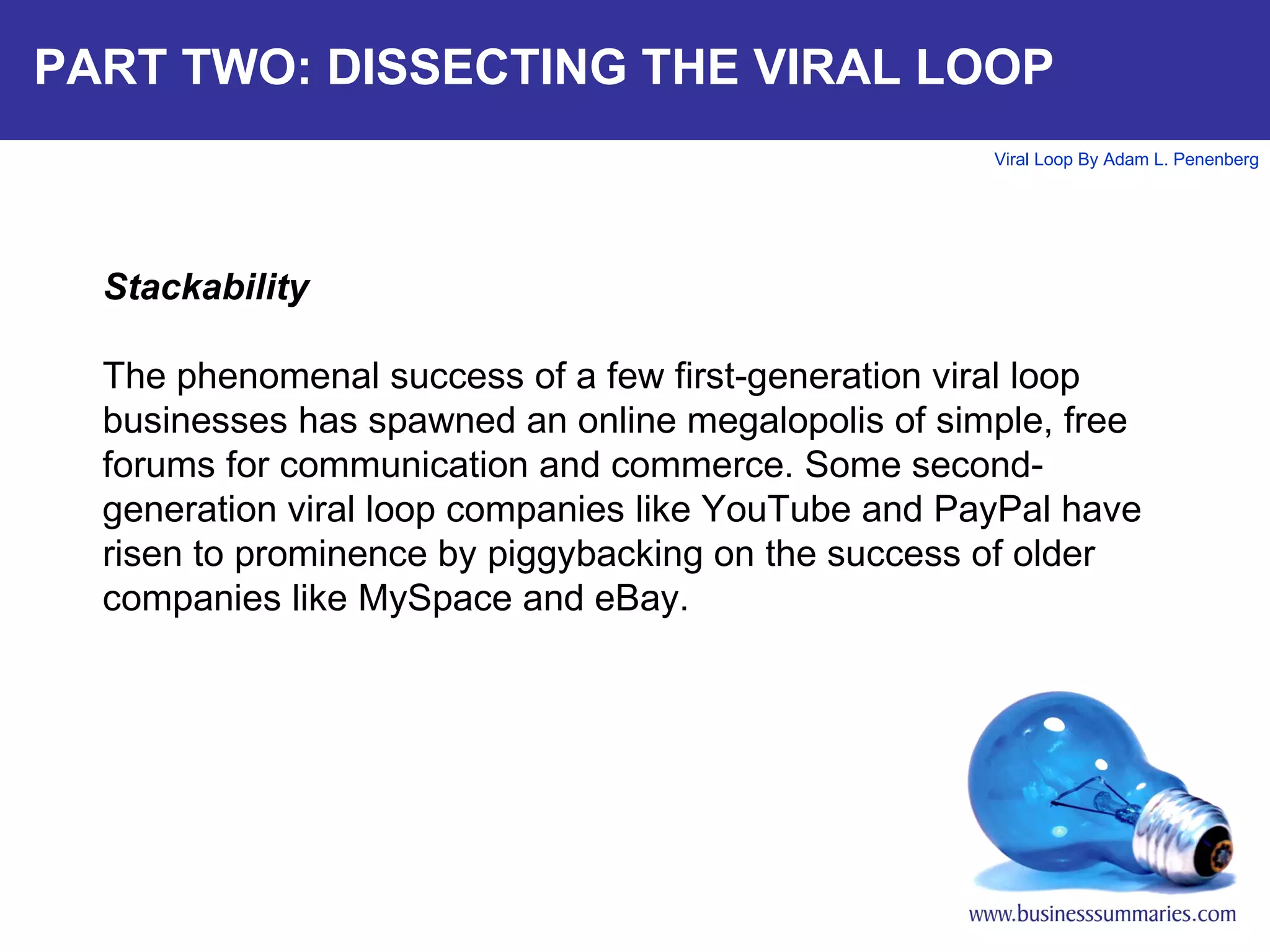PART TWO: DISSECTING THE VIRAL LOOP Stackability The phenomenal success of a few first-generation viral loop businesses has spawned an online megalopolis of simple, free forums for communication and commerce. Some second-generation viral loop companies like YouTube and PayPal have risen to prominence by piggybacking on the success of older companies like MySpace and eBay.  