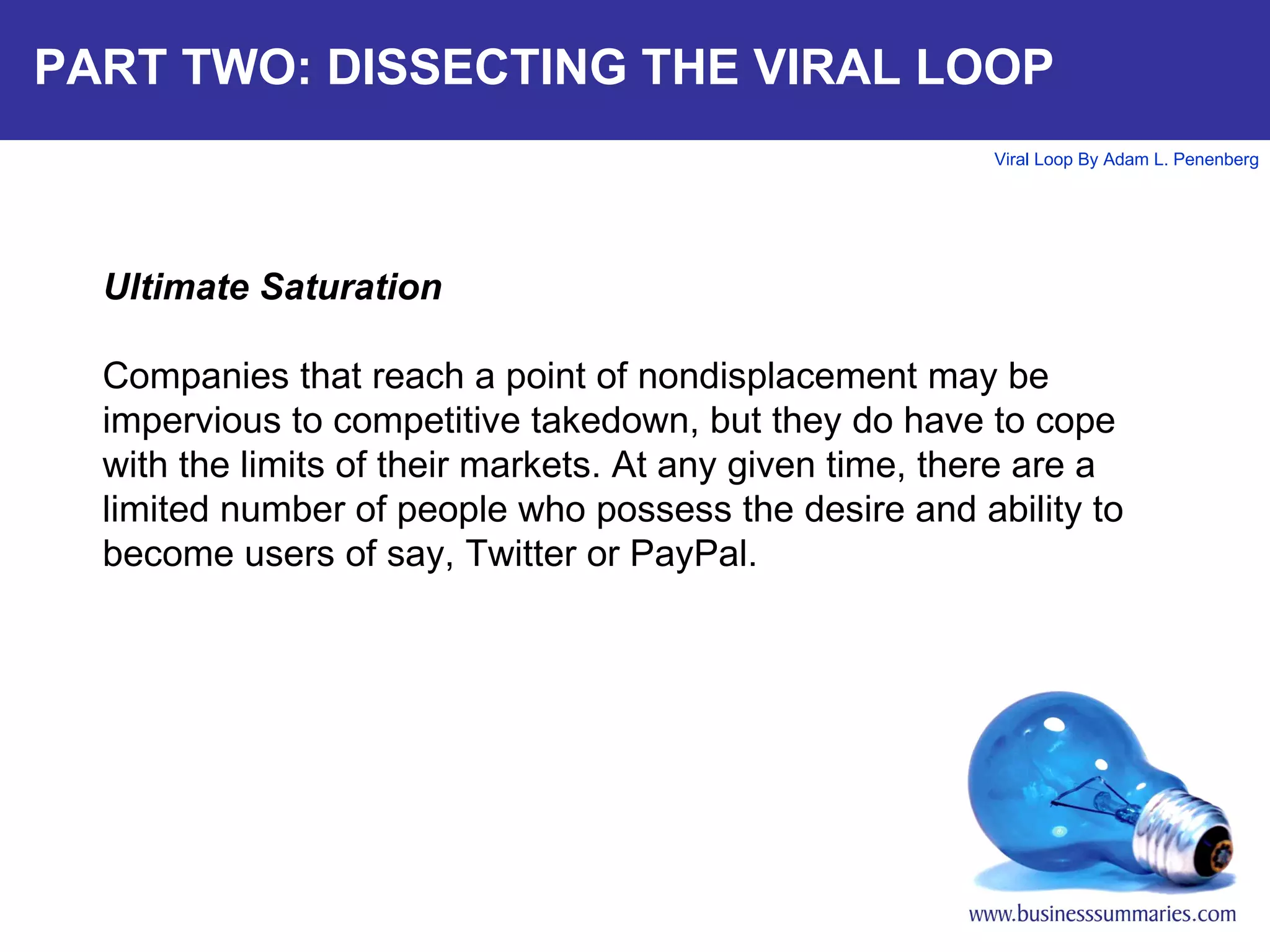 PART TWO: DISSECTING THE VIRAL LOOP Ultimate Saturation Companies that reach a point of nondisplacement may be impervious to competitive takedown, but they do have to cope with the limits of their markets. At any given time, there are a limited number of people who possess the desire and ability to become users of say, Twitter or PayPal. 