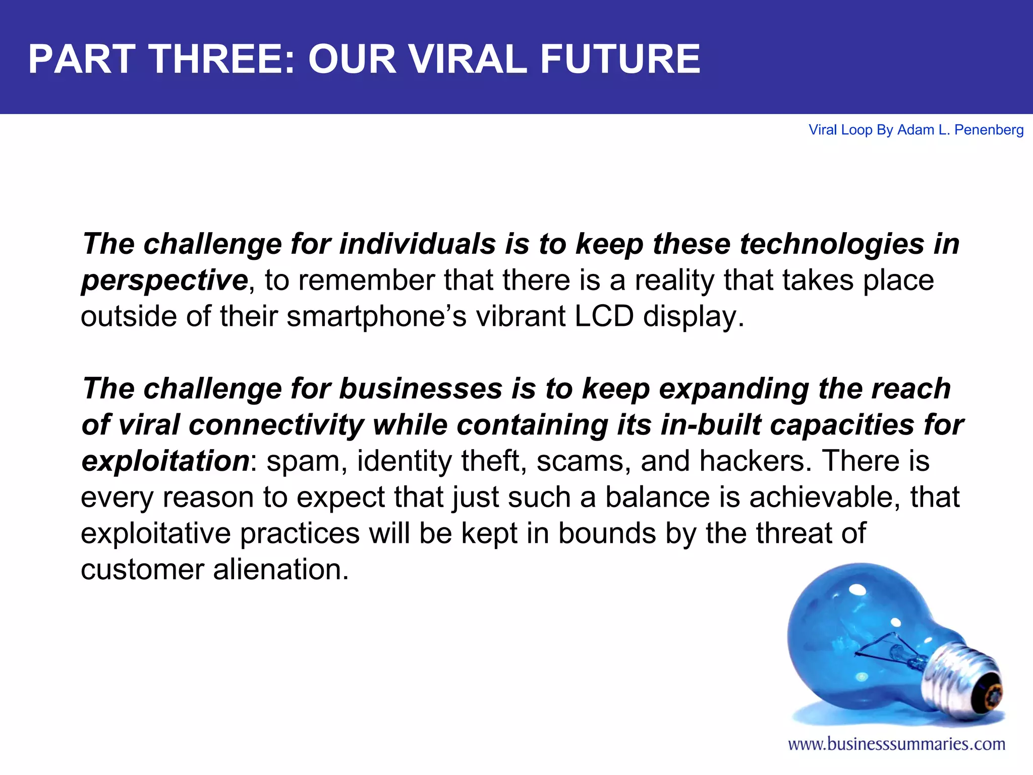 PART THREE: OUR VIRAL FUTURE The challenge for individuals is to keep these technologies in perspective , to remember that there is a reality that takes place outside of their smartphone’s vibrant LCD display. The challenge for businesses is to keep expanding the reach of viral connectivity while containing its in-built capacities for exploitation : spam, identity theft, scams, and hackers. There is every reason to expect that just such a balance is achievable, that exploitative practices will be kept in bounds by the threat of customer alienation. 