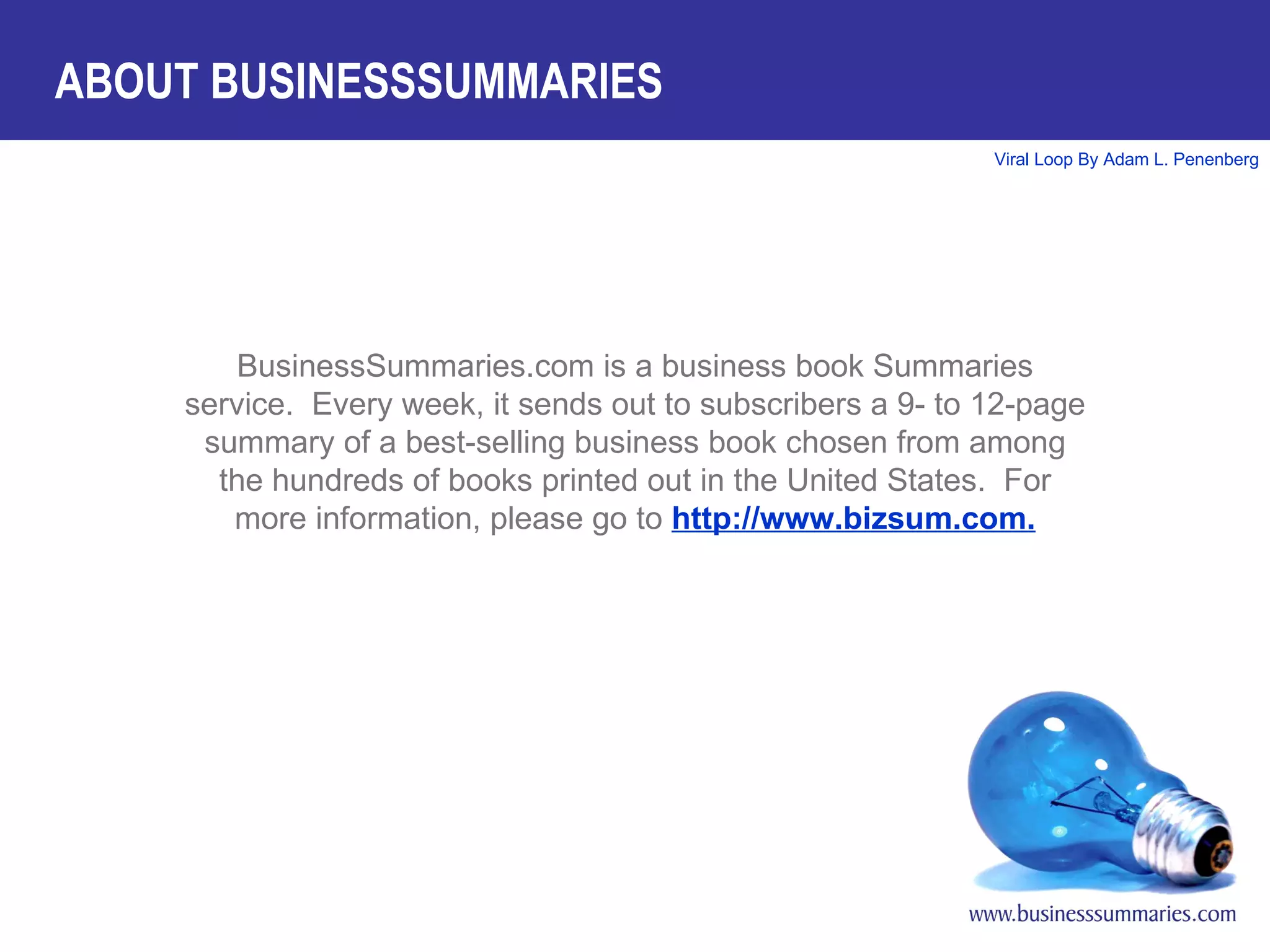 BusinessSummaries.com is a business book Summaries service.  Every week, it sends out to subscribers a 9- to 12-page summary of a best-selling business book chosen from among the hundreds of books printed out in the United States.  For more information, please go to  http://www.bizsum.com. ABOUT BUSINESSSUMMARIES 