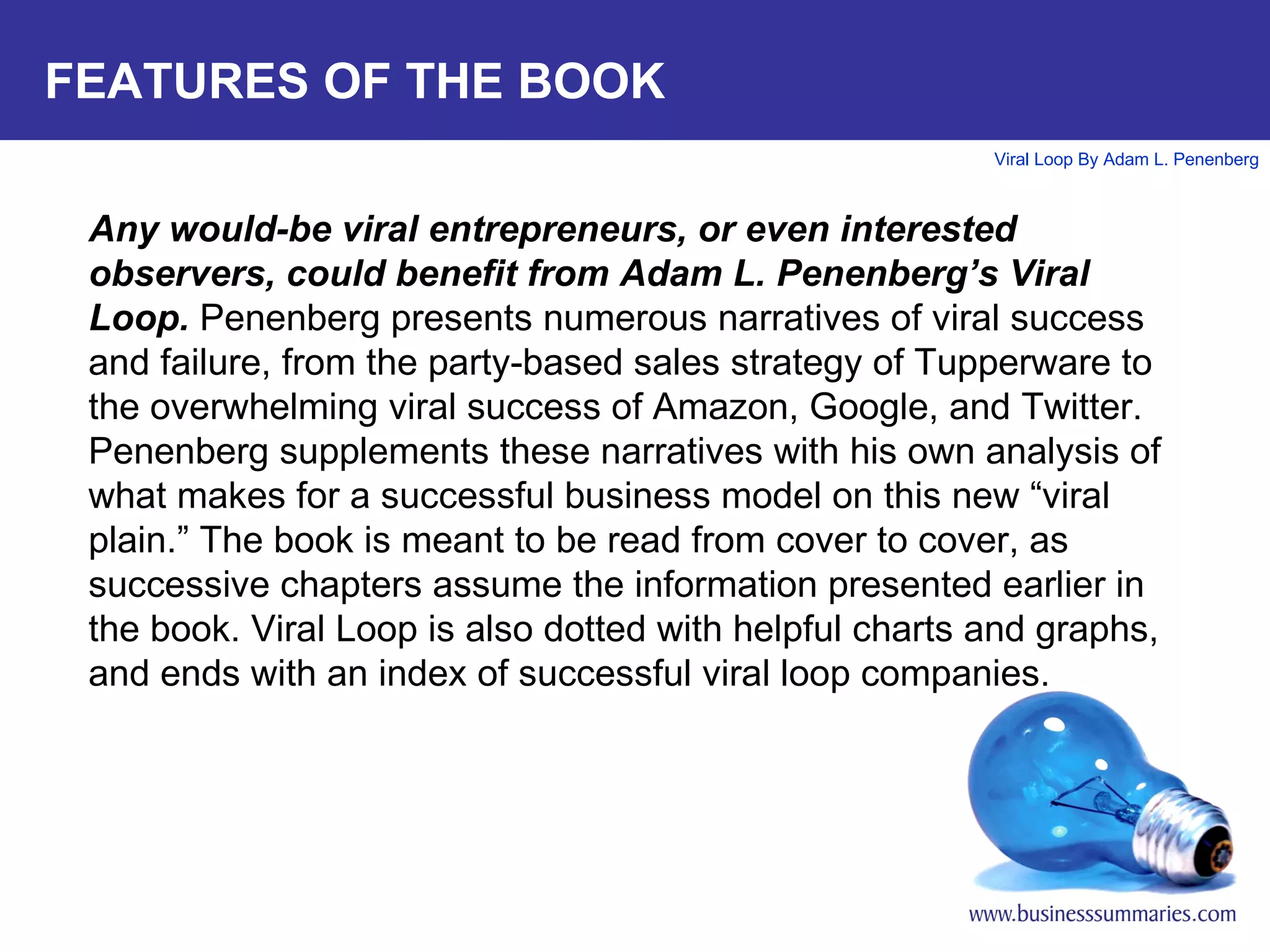 FEATURES OF THE BOOK Any would-be viral entrepreneurs, or even interested observers, could benefit from Adam L. Penenberg’s Viral Loop.  Penenberg presents numerous narratives of viral success and failure, from the party-based sales strategy of Tupperware to the overwhelming viral success of Amazon, Google, and Twitter. Penenberg supplements these narratives with his own analysis of what makes for a successful business model on this new “viral plain.” The book is meant to be read from cover to cover, as successive chapters assume the information presented earlier in the book. Viral Loop is also dotted with helpful charts and graphs, and ends with an index of successful viral loop companies. 