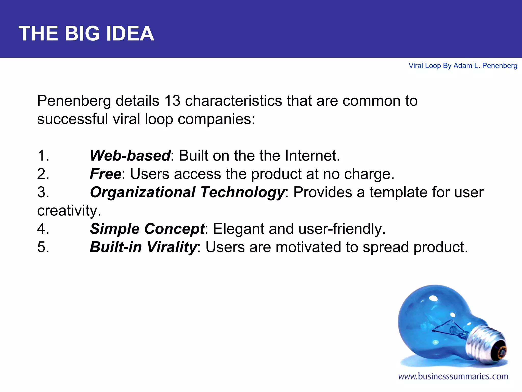 THE BIG IDEA Penenberg details 13 characteristics that are common to successful viral loop companies: 1. Web-based : Built on the the Internet.  2. Free : Users access the product at no charge. 3. Organizational Technology : Provides a template for user creativity. 4. Simple Concept : Elegant and user-friendly. 5. Built-in Virality : Users are motivated to spread product. 