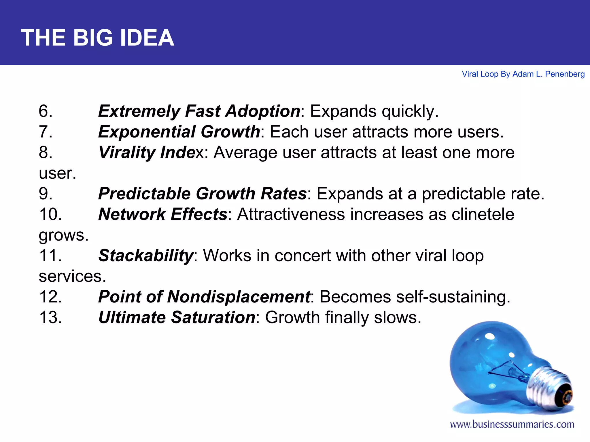 THE BIG IDEA 6. Extremely Fast Adoption : Expands quickly.  7. Exponential Growth : Each user attracts more users.  8. Virality Inde x: Average user attracts at least one more user. 9. Predictable Growth Rates : Expands at a predictable rate.  10. Network Effects : Attractiveness increases as clinetele grows. 11. Stackability : Works in concert with other viral loop services. 12. Point of Nondisplacement : Becomes self-sustaining. 13. Ultimate Saturation : Growth finally slows. 