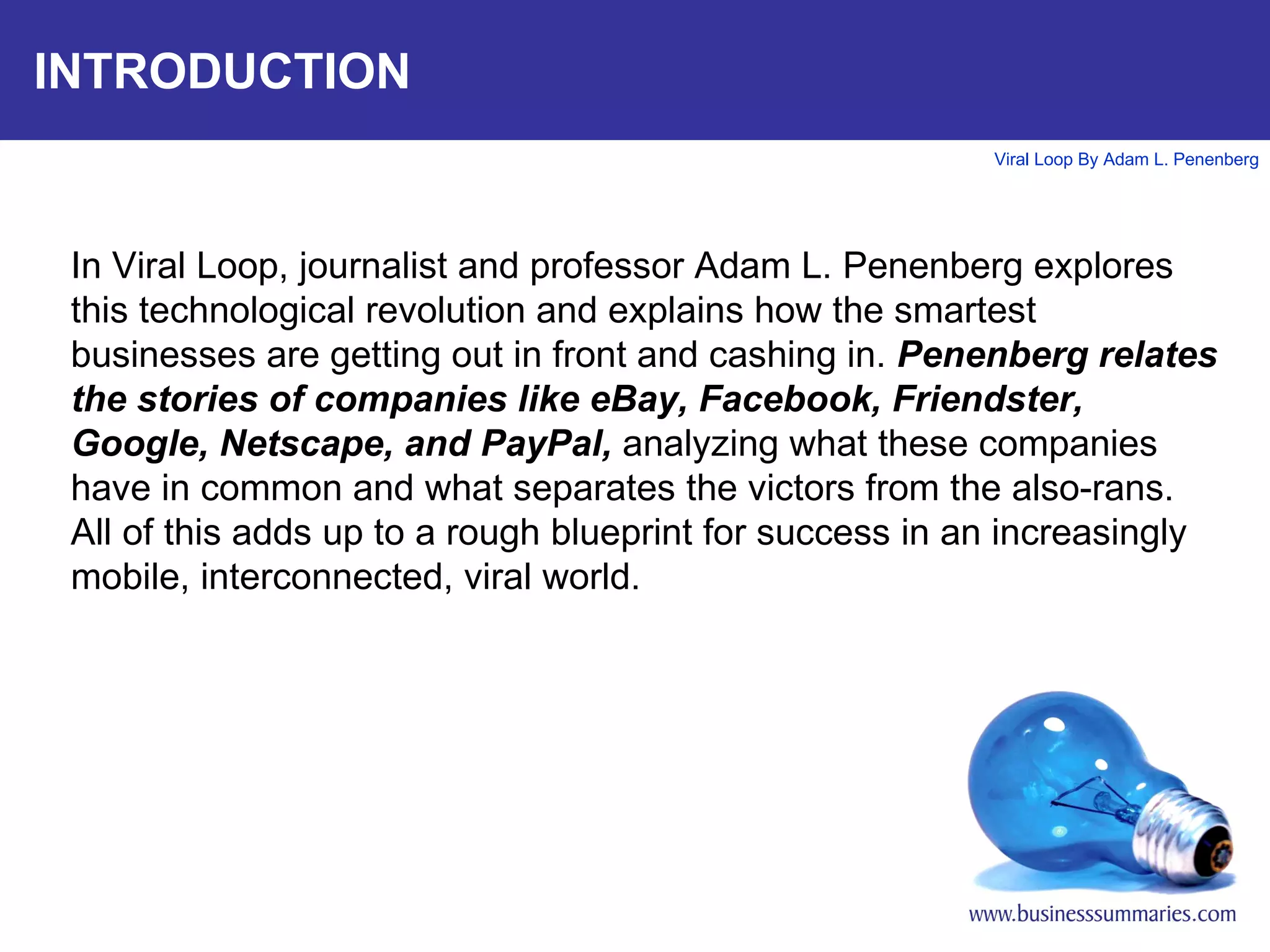 INTRODUCTION In Viral Loop, journalist and professor Adam L. Penenberg explores this technological revolution and explains how the smartest businesses are getting out in front and cashing in.  Penenberg relates the stories of companies like eBay, Facebook, Friendster, Google, Netscape, and PayPal,  analyzing what these companies have in common and what separates the victors from the also-rans. All of this adds up to a rough blueprint for success in an increasingly mobile, interconnected, viral world.  