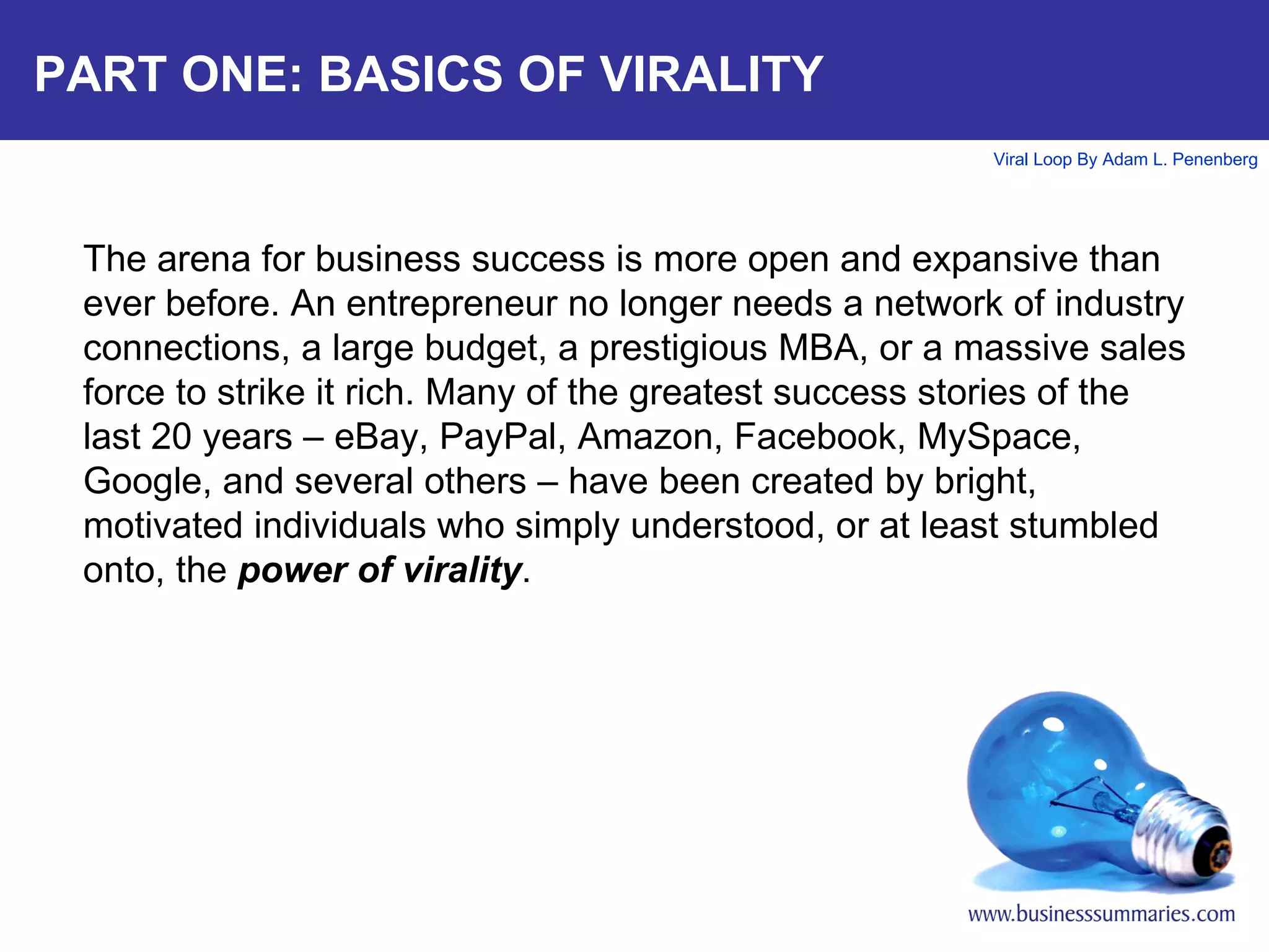 PART ONE: BASICS OF VIRALITY The arena for business success is more open and expansive than ever before. An entrepreneur no longer needs a network of industry connections, a large budget, a prestigious MBA, or a massive sales force to strike it rich. Many of the greatest success stories of the last 20 years – eBay, PayPal, Amazon, Facebook, MySpace, Google, and several others – have been created by bright, motivated individuals who simply understood, or at least stumbled onto, the  power of virality .    