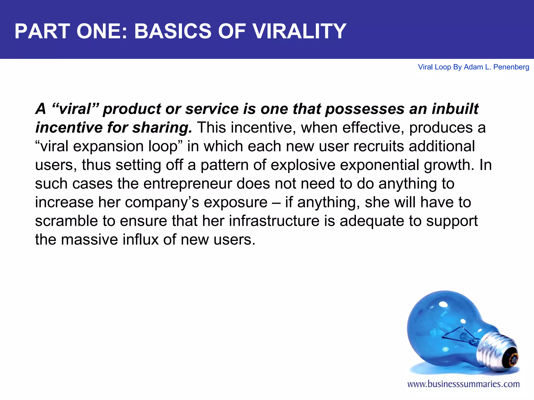 PART ONE: BASICS OF VIRALITY A “viral” product or service is one that possesses an inbuilt incentive for sharing.  This incentive, when effective, produces a “viral expansion loop” in which each new user recruits additional users, thus setting off a pattern of explosive exponential growth. In such cases the entrepreneur does not need to do anything to increase her company’s exposure – if anything, she will have to scramble to ensure that her infrastructure is adequate to support the massive influx of new users.   