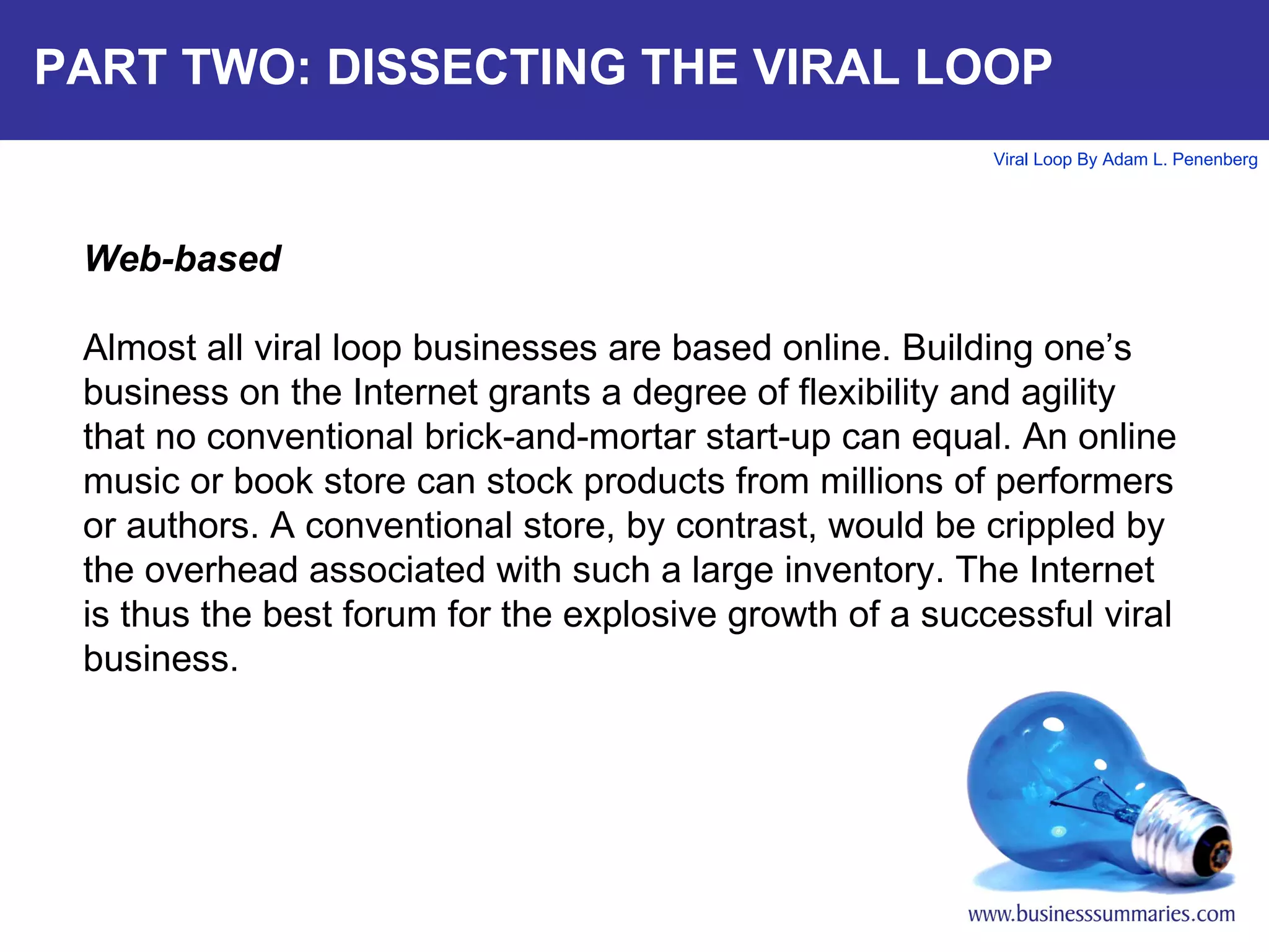 PART TWO: DISSECTING THE VIRAL LOOP Web-based Almost all viral loop businesses are based online. Building one’s business on the Internet grants a degree of flexibility and agility that no conventional brick-and-mortar start-up can equal. An online music or book store can stock products from millions of performers or authors. A conventional store, by contrast, would be crippled by the overhead associated with such a large inventory. The Internet is thus the best forum for the explosive growth of a successful viral business.   