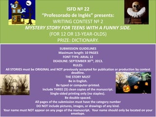 ISFD Nº 22
“Profesorado de Inglés” presents:
WRITING CONTEST Nº 2
MYSTERY STORY FOR TEENS WITH A FUNNY SIDE.
(FOR 12 OR 13-YEAR-OLDS)
PRIZE: DICTIONARY.
SUBMISSION GUIDELINES
Maximum length: 10 PAGES
FONT TYPE: ARIAL 12
DEADLINE: SEPTEMBER 30TH, 2013.
RULES:
All STORIES must be ORIGINAL and NOT previously accepted for publication or production by contest
deadline.
THE STORY MUST
Be in English.
Be typed or computer-printed.
Include THREE (3) clean copies of the manuscript.
Single-sided printing only (no staples).
Be double-spaced.
All pages of the submission must have the category number
DO NOT include pictures, images, or drawings of any kind.
Your name must NOT appear on any page of the manuscript. Your name should only be located on your
envelope.
 