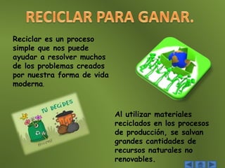 Reciclar es un proceso
simple que nos puede
ayudar a resolver muchos
de los problemas creados
por nuestra forma de vida
moderna.
Al utilizar materiales
reciclados en los procesos
de producción, se salvan
grandes cantidades de
recursos naturales no
renovables.
 