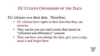 EU CITIZEN OWNERSHIP OF THE DATA
EU citizens own their data. Therefore:
• EU citizens have rights in their data that they can
exercise
• They can let you use (and create) data based on
“informed and affirmative” consent
• They can have you change the data, give you a copy,
erase it and forget them
 