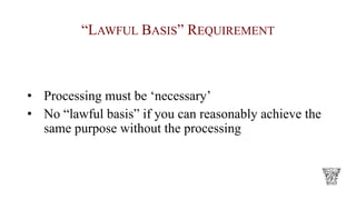 “LAWFUL BASIS” REQUIREMENT
• Processing must be ‘necessary’
• No “lawful basis” if you can reasonably achieve the
same purpose without the processing
 