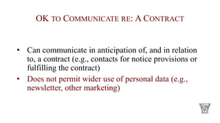 OK TO COMMUNICATE RE: A CONTRACT
• Can communicate in anticipation of, and in relation
to, a contract (e.g., contacts for notice provisions or
fulfilling the contract)
• Does not permit wider use of personal data (e.g.,
newsletter, other marketing)
 