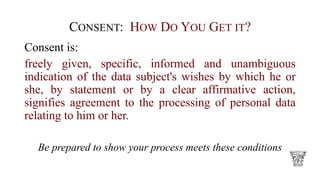 CONSENT: HOW DO YOU GET IT?
Consent is:
freely given, specific, informed and unambiguous
indication of the data subject's wishes by which he or
she, by statement or by a clear affirmative action,
signifies agreement to the processing of personal data
relating to him or her.
Be prepared to show your process meets these conditions
 