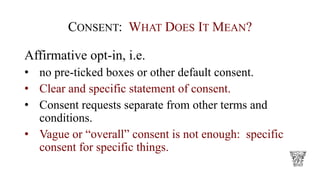 CONSENT: WHAT DOES IT MEAN?
Affirmative opt-in, i.e.
• no pre-ticked boxes or other default consent.
• Clear and specific statement of consent.
• Consent requests separate from other terms and
conditions.
• Vague or “overall” consent is not enough: specific
consent for specific things.
 