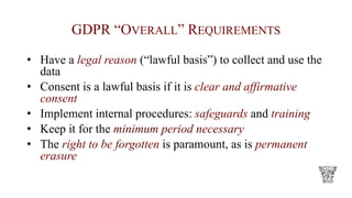 GDPR “OVERALL” REQUIREMENTS
• Have a legal reason (“lawful basis”) to collect and use the
data
• Consent is a lawful basis if it is clear and affirmative
consent
• Implement internal procedures: safeguards and training
• Keep it for the minimum period necessary
• The right to be forgotten is paramount, as is permanent
erasure
 