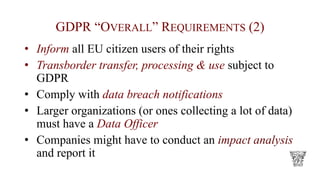 GDPR “OVERALL” REQUIREMENTS (2)
• Inform all EU citizen users of their rights
• Transborder transfer, processing & use subject to
GDPR
• Comply with data breach notifications
• Larger organizations (or ones collecting a lot of data)
must have a Data Officer
• Companies might have to conduct an impact analysis
and report it
 