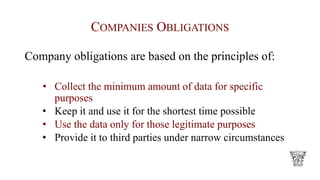 COMPANIES OBLIGATIONS
Company obligations are based on the principles of:
• Collect the minimum amount of data for specific
purposes
• Keep it and use it for the shortest time possible
• Use the data only for those legitimate purposes
• Provide it to third parties under narrow circumstances
 