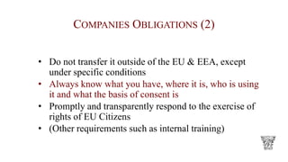 COMPANIES OBLIGATIONS (2)
• Do not transfer it outside of the EU & EEA, except
under specific conditions
• Always know what you have, where it is, who is using
it and what the basis of consent is
• Promptly and transparently respond to the exercise of
rights of EU Citizens
• (Other requirements such as internal training)
 