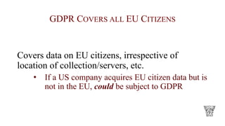 GDPR COVERS ALL EU CITIZENS
Covers data on EU citizens, irrespective of
location of collection/servers, etc.
• If a US company acquires EU citizen data but is
not in the EU, could be subject to GDPR
 