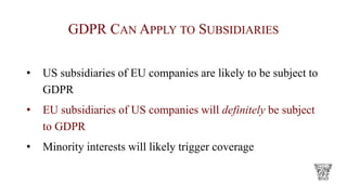 GDPR CAN APPLY TO SUBSIDIARIES
• US subsidiaries of EU companies are likely to be subject to
GDPR
• EU subsidiaries of US companies will definitely be subject
to GDPR
• Minority interests will likely trigger coverage
 