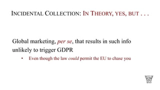 INCIDENTAL COLLECTION: IN THEORY, YES, BUT . . .
Global marketing, per se, that results in such info
unlikely to trigger GDPR
• Even though the law could permit the EU to chase you
 