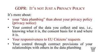 GDPR: IT’S NOT JUST A PRIVACY POLICY
It’s more about:
• your “data plumbing” than about your privacy policy
(privacy notice)
• Your control of the data you collect and use, i.e.,
knowing what it is, the consent basis for it and where
it is.
• Your responsiveness to EU Citizens’ requests
• Your control through contract provisions of your
relationships with others in the data plumbing
 