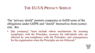 THE EU/US PRIVACY SHIELD
The “privacy shield” permits companies to fulfill some of the
obligations under GDPR and “shield” themselves from (some)
risk. But
• [the company] “must include robust mechanisms for assuring
compliance with the Principles, recourse for individuals who are
affected by non-compliance with the Principles, and consequences
for the organization when the Principles are not followed.”
 