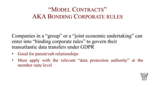 “MODEL CONTRACTS”
AKA BONDING CORPORATE RULES
Companies in a “group” or a “joint economic undertaking” can
enter into “binding corporate rules” to govern their
transatlantic data transfers under GDPR
• Good for parent/sub relationships
• Must apply with the relevant “data protection authority” at the
member state level
 