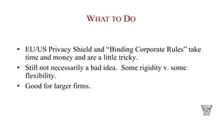 WHAT TO DO
• EU/US Privacy Shield and “Binding Corporate Rules” take
time and money and are a little tricky.
• Still not necessarily a bad idea. Some rigidity v. some
flexibility.
• Good for larger firms.
 