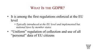 WHAT IS THE GDPR?
• It is among the first regulations enforced at the EU
level
• Typically introduced at the EU level and implemented but
national laws by member states
• “Uniform” regulation of collection and use of all
“personal” data of EU citizens
 