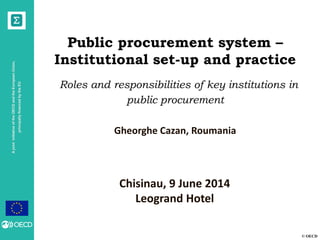 © OECD
AjointinitiativeoftheOECDandtheEuropeanUnion,
principallyfinancedbytheEU
Public procurement system –
Institutional set-up and practice
Roles and responsibilities of key institutions in
public procurement
Gheorghe Cazan, Roumania
Chisinau, 9 June 2014
Leogrand Hotel
 