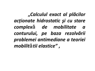 „Calculul exact al plăcilor
acţionate hidrostatic şi cu stare
complexǎ de mobilitate a
conturului, pe baza rezolvării
problemei antimediane a teoriei
mobilitǎ tii elastice” ,
 